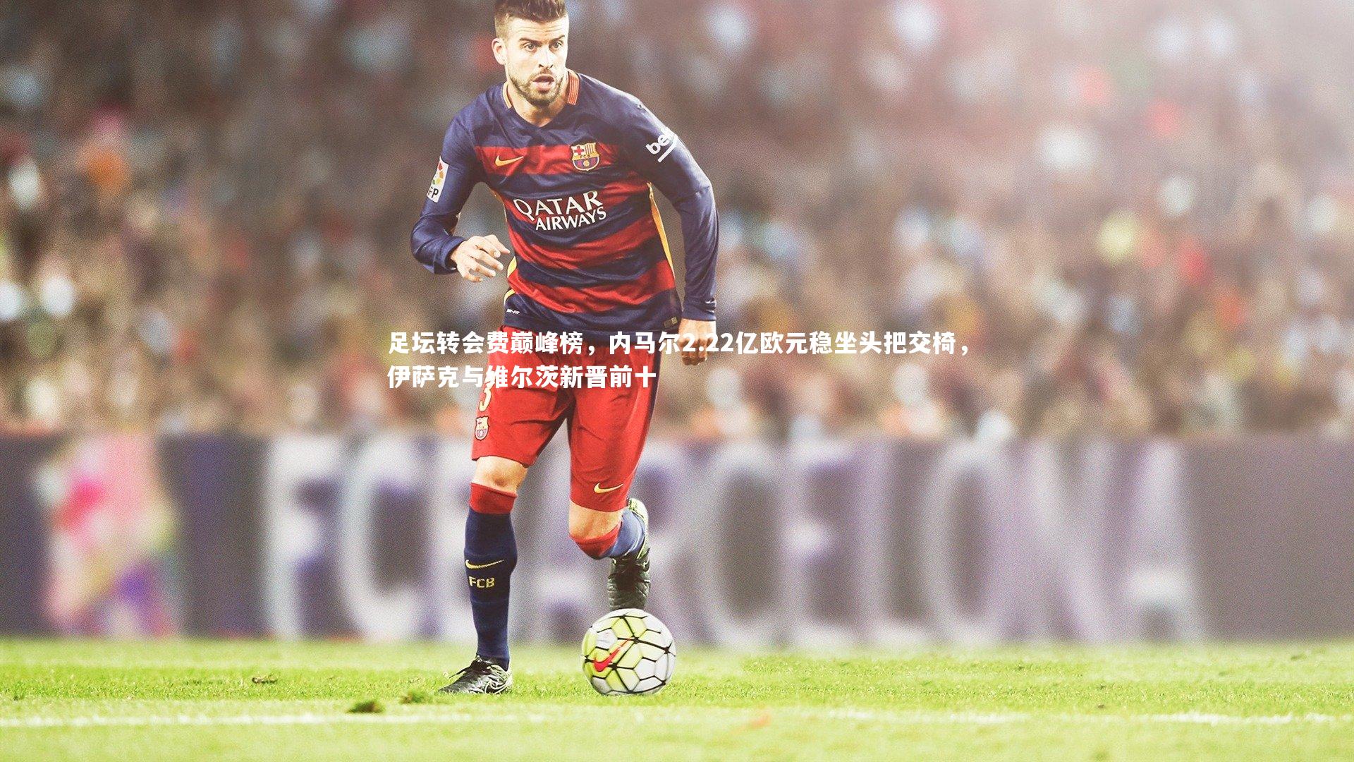 足坛转会费巅峰榜，内马尔2.22亿欧元稳坐头把交椅，伊萨克与维尔茨新晋前十